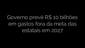 ​Governo prevê R$ 10 bilhões em gastos fora da meta das estatais em 2027 